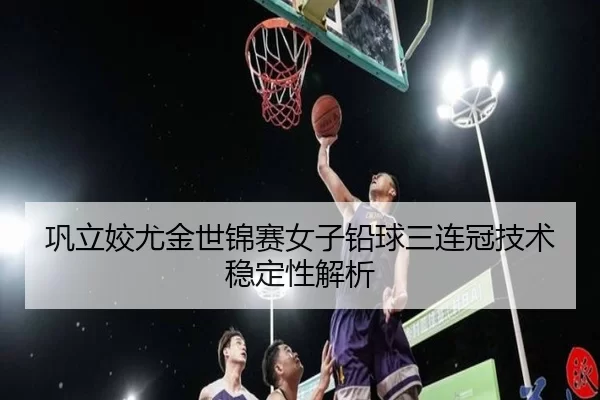 巩立姣尤金世锦赛女子铅球三连冠技术稳定性解析